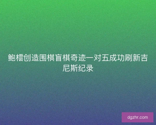 鲍橒创造围棋盲棋奇迹一对五成功刷新吉尼斯纪录