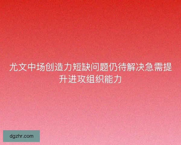 尤文中场创造力短缺问题仍待解决急需提升进攻组织能力