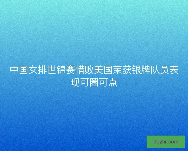 中国女排世锦赛惜败美国荣获银牌队员表现可圈可点